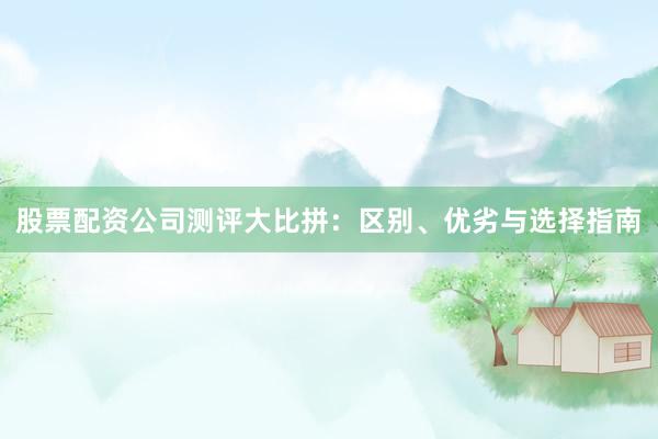 股票配资公司测评大比拼：区别、优劣与选择指南