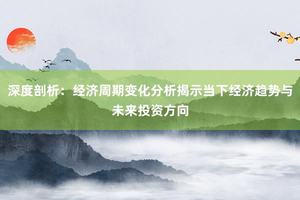 深度剖析：经济周期变化分析揭示当下经济趋势与未来投资方向