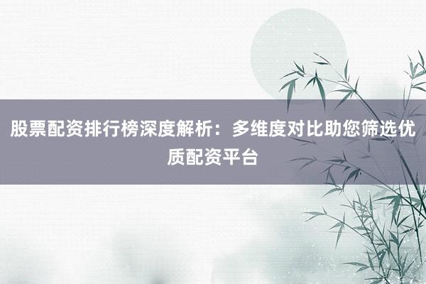 股票配资排行榜深度解析：多维度对比助您筛选优质配资平台