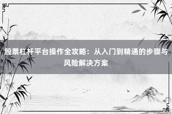 股票杠杆平台操作全攻略：从入门到精通的步骤与风险解决方案