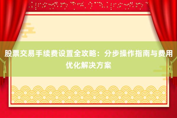 股票交易手续费设置全攻略：分步操作指南与费用优化解决方案