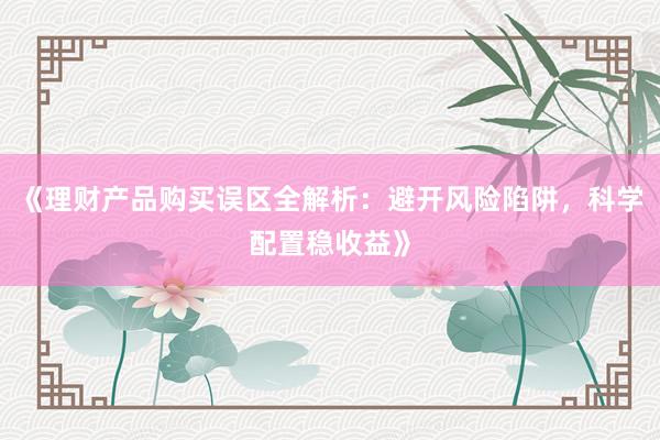 《理财产品购买误区全解析：避开风险陷阱，科学配置稳收益》