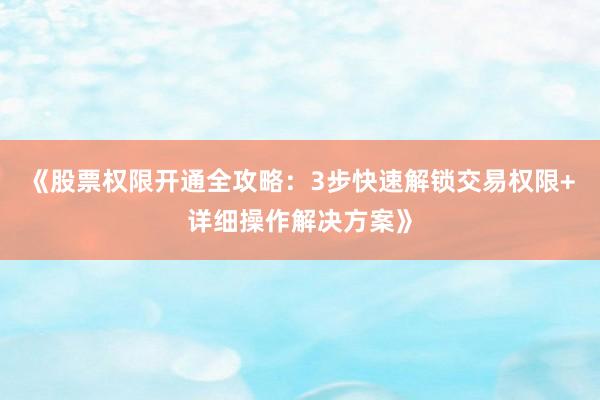 《股票权限开通全攻略：3步快速解锁交易权限+详细操作解决方案》