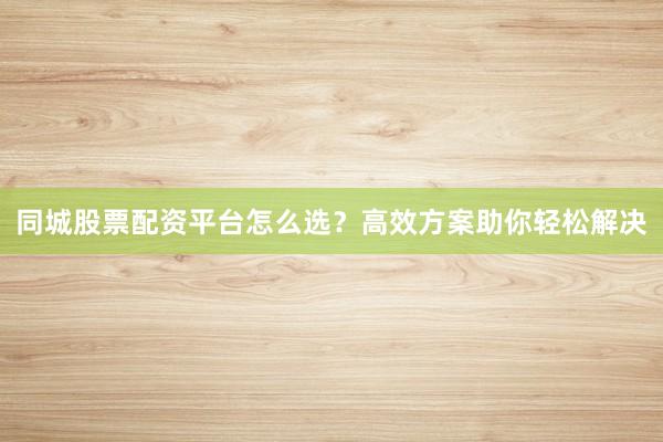 同城股票配资平台怎么选？高效方案助你轻松解决
