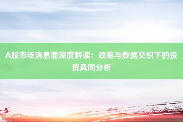 A股市场消息面深度解读：政策与数据交织下的投资风向分析