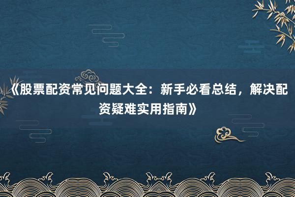 《股票配资常见问题大全：新手必看总结，解决配资疑难实用指南》