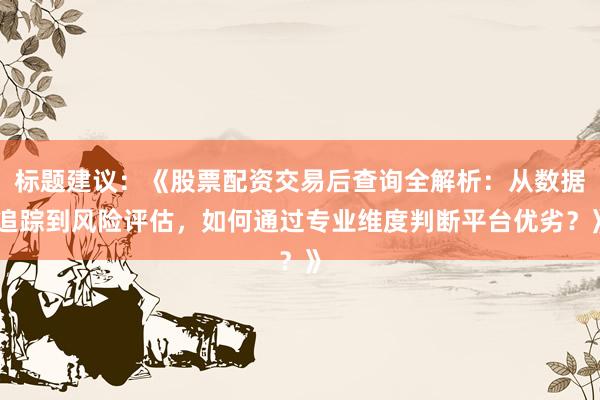 标题建议：《股票配资交易后查询全解析：从数据追踪到风险评估，如何通过专业维度判断平台优劣？》