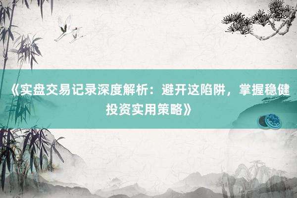 《实盘交易记录深度解析：避开这陷阱，掌握稳健投资实用策略》