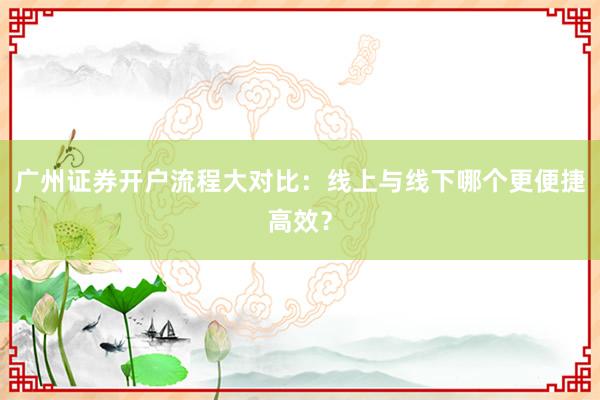 广州证券开户流程大对比：线上与线下哪个更便捷高效？