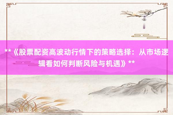 **《股票配资高波动行情下的策略选择：从市场逻辑看如何判断风险与机遇》**
