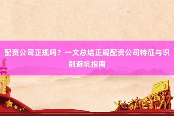 配资公司正规吗？一文总结正规配资公司特征与识别避坑指南