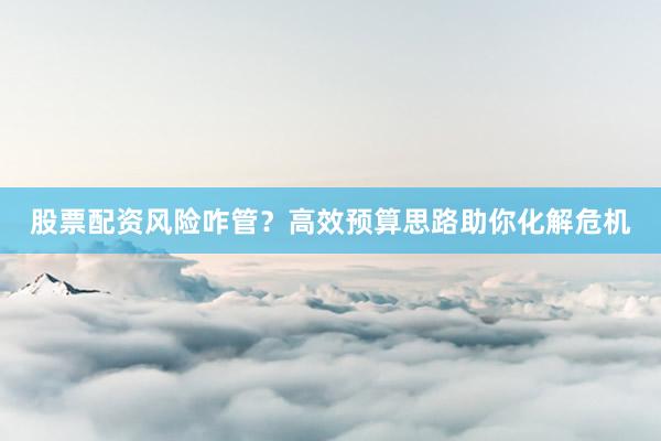 股票配资风险咋管？高效预算思路助你化解危机