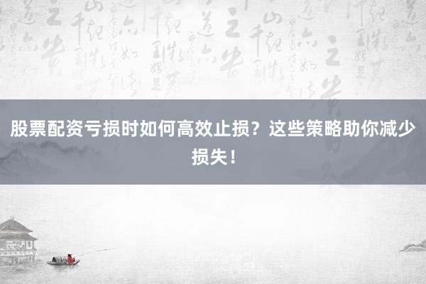 股票配资亏损时如何高效止损？这些策略助你减少损失！