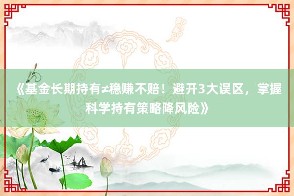 《基金长期持有≠稳赚不赔！避开3大误区，掌握科学持有策略降风险》