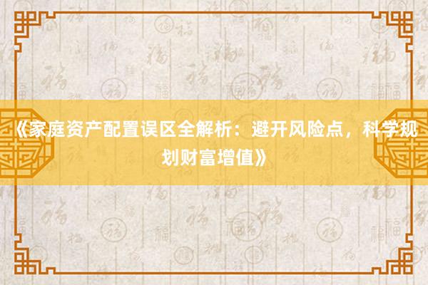 《家庭资产配置误区全解析：避开风险点，科学规划财富增值》