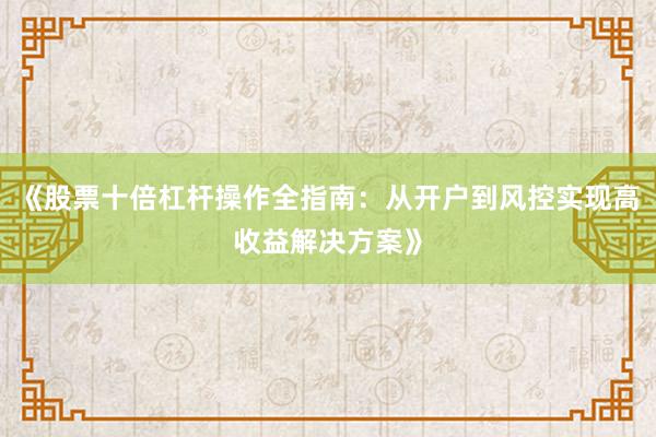 《股票十倍杠杆操作全指南：从开户到风控实现高收益解决方案》