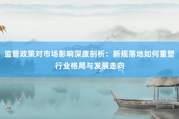 监管政策对市场影响深度剖析：新规落地如何重塑行业格局与发展走向