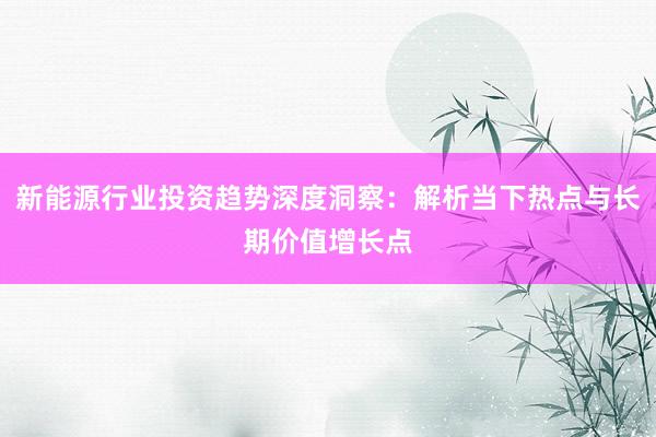 新能源行业投资趋势深度洞察：解析当下热点与长期价值增长点