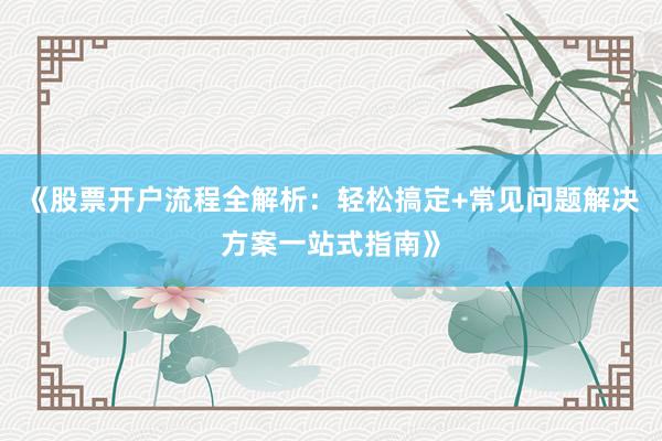 《股票开户流程全解析：轻松搞定+常见问题解决方案一站式指南》