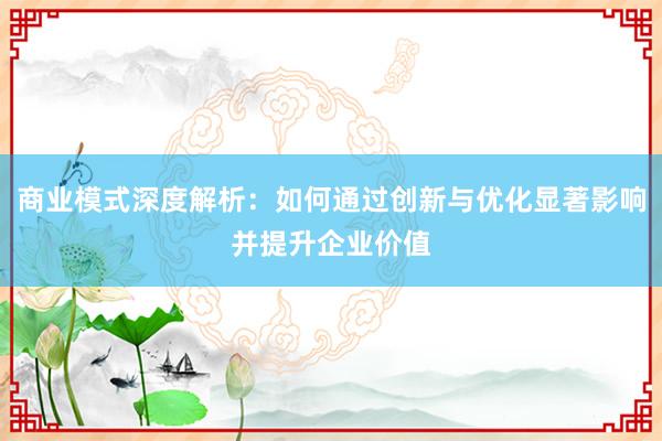 商业模式深度解析：如何通过创新与优化显著影响并提升企业价值