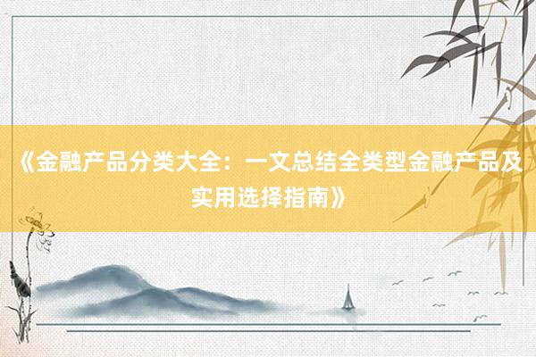 《金融产品分类大全：一文总结全类型金融产品及实用选择指南》