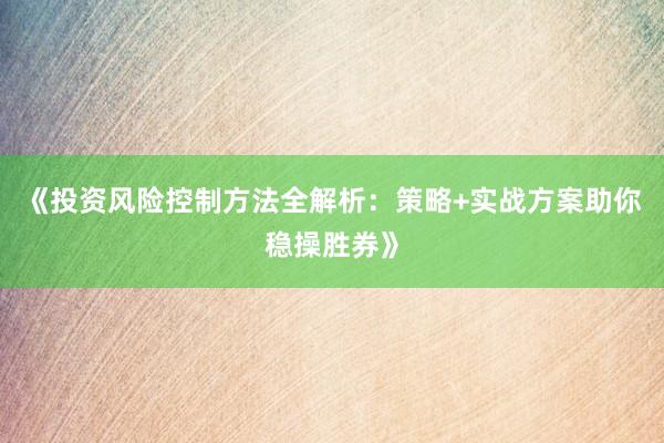 《投资风险控制方法全解析：策略+实战方案助你稳操胜券》