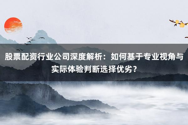 股票配资行业公司深度解析：如何基于专业视角与实际体验判断选择优劣？