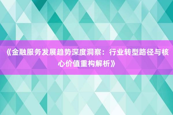 《金融服务发展趋势深度洞察：行业转型路径与核心价值重构解析》