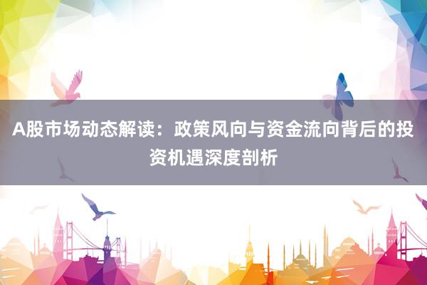 A股市场动态解读：政策风向与资金流向背后的投资机遇深度剖析