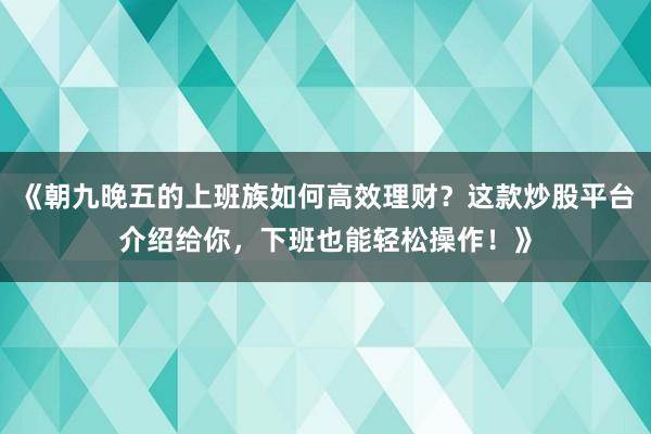 《朝九晚五的上班族如何高效理财？这款炒股平台介绍给你，下班也能轻松操作！》