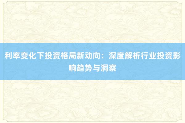 利率变化下投资格局新动向：深度解析行业投资影响趋势与洞察