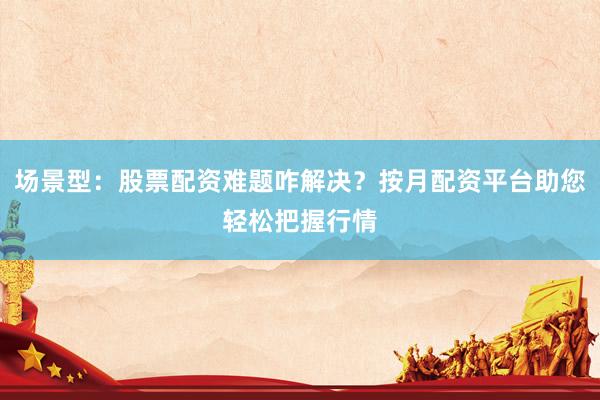 场景型:股票配资难题咋解决?按月配资平台助您轻松把握行情