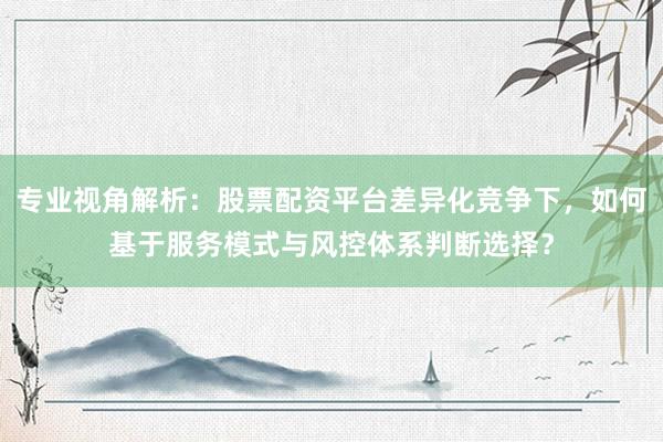 专业视角解析：股票配资平台差异化竞争下，如何基于服务模式与风控体系判断选择？