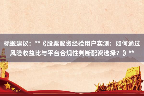 标题建议：**《股票配资经验用户实测：如何通过风险收益比与平台合规性判断配资选择？》**