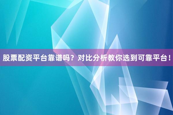 股票配资平台靠谱吗?对比分析教你选到可靠平台!