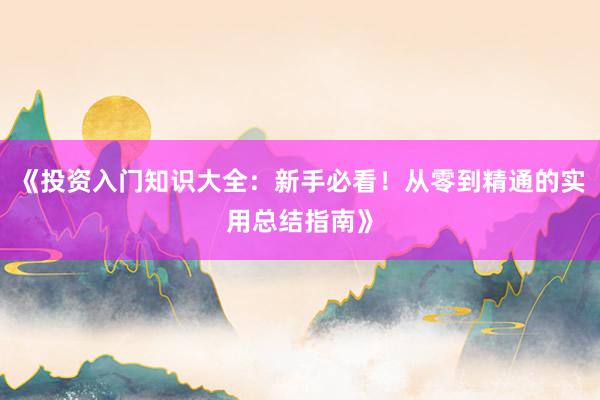 《投资入门知识大全：新手必看！从零到精通的实用总结指南》