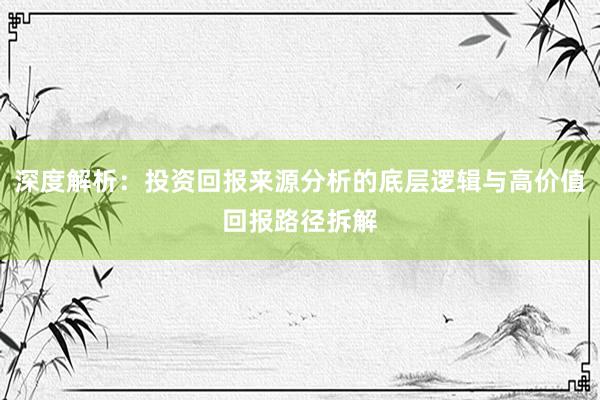 深度解析:投资回报来源分析的底层逻辑与高价值回报路径拆解