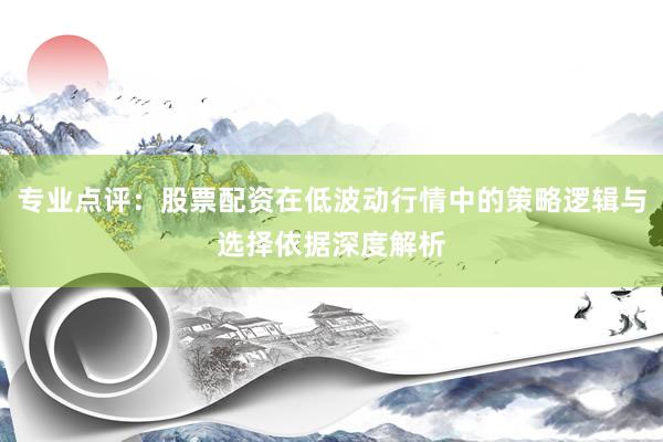 专业点评：股票配资在低波动行情中的策略逻辑与选择依据深度解析