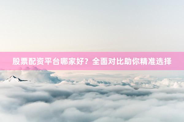 股票配资平台哪家好？全面对比助你精准选择