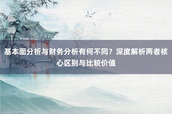 基本面分析与财务分析有何不同？深度解析两者核心区别与比较价值