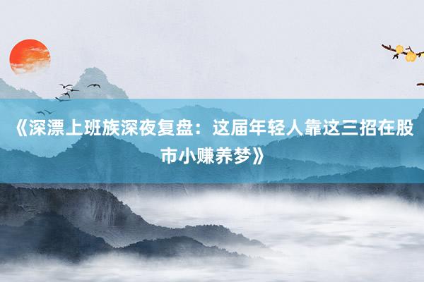 《深漂上班族深夜复盘：这届年轻人靠这三招在股市小赚养梦》