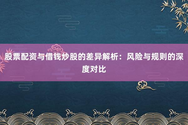 股票配资与借钱炒股的差异解析：风险与规则的深度对比
