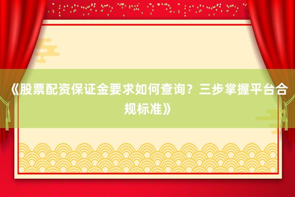 《股票配资保证金要求如何查询？三步掌握平台合规标准》