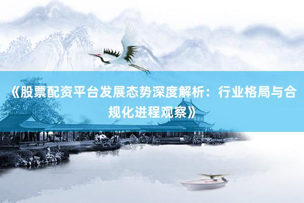《股票配资平台发展态势深度解析：行业格局与合规化进程观察》