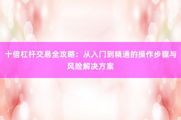 十倍杠杆交易全攻略：从入门到精通的操作步骤与风险解决方案