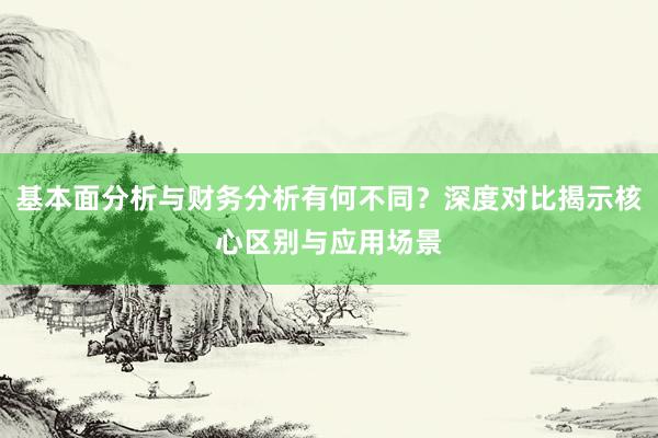 基本面分析与财务分析有何不同？深度对比揭示核心区别与应用场景