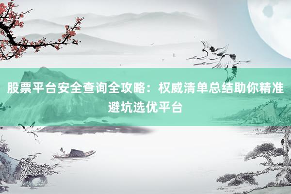 股票平台安全查询全攻略：权威清单总结助你精准避坑选优平台